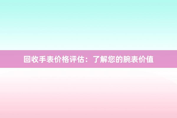 回收手表价格评估：了解您的腕表价值